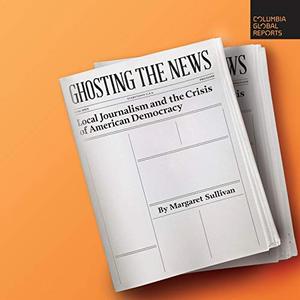 Ghosting the News Local Journalism and the Crisis of American Democracy [Audiobook]