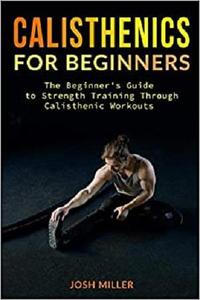CALISTHENICS FOR BEGINNERS The Beginner's Guide to Strength Training Through Calisthenic Workouts