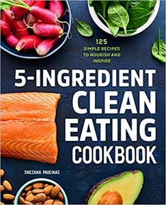 5-Ingredient Clean Eating Cookbook 125 Simple Recipes to Nourish and Inspire