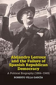 Alejandro Lerroux and the Failure of Spanish Republican Democracy A Political Biography (1864-1949)