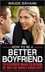 How To Be A Better Boyfriend The Relationship Manual for Becoming Mr. Right and Making a Woman Happy