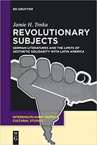 Revolutionary Subjects German Literatures and the Limits of Aesthetic Solidarity with Latin America
