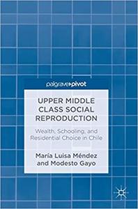 Upper Middle Class Social Reproduction Wealth, Schooling, and Residential Choice in Chile