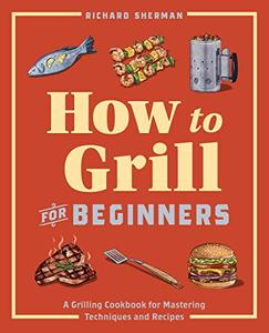How to Grill for Beginners A Grilling Cookbook for Mastering Techniques and Recipes