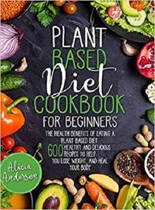 Plant Based Diet Cookbook for Beginners: The Health Benefits of Eating a Plant Based Diet
