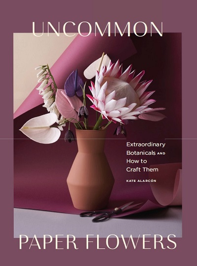 Uncommon Paper Flowers: Extraordinary Botanicals and How to Craft Them 2019