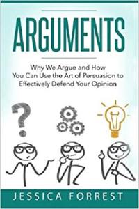Arguments Why We Argue and How You Can Use the Art of Persuasion to Effectively Defend Your Opinion