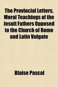 Provincial Letters - Moral Teachings of the Jesuit Fathers Opposed to the Church of Rome and Lati...