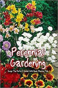 Perennial Gardening: Design The Perfect Garden With Basic Planning Tips: The Perennial Care Manual