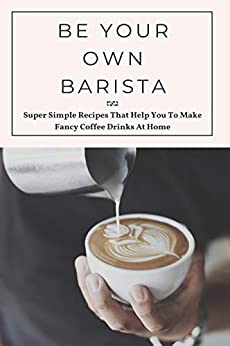 Be Your Own Barista: Super Simple Recipes That Help You To Make Fancy Coffee Drinks At Home: Recipes For Flavored Coffees