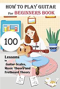 How To Play Guitar For Beginners Book 100 Lessons To Guitar Scales, Music Theory And Fretboard Theory