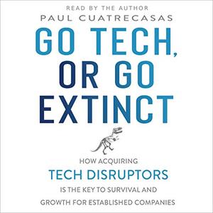 Go Tech, or Go Extinct How Acquiring Tech Disruptors Is the Key to Survival and Growth for Establ...