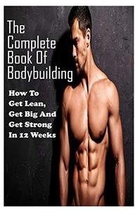 The Complete Book Of Bodybuilding: How To Get Lean,Get Big And Get Strong In 12 Weeks: Beginner Bodybuilding Plan