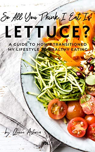 So, All You Think I Eat Is Lettuce?: A Guide To How I Transitioned My Lifestyle To Healthy Eating