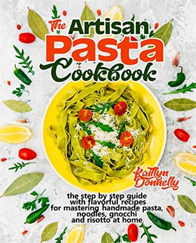 The Artisan Pasta Cookbook: The Step by Step Guide with Flavorful Recipes for Mastering Handmade Pasta, Noodles, Gnocchi