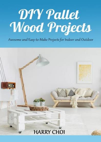 Harry Choi - DIY Pallet Wood Projects: Awesome and Easy-to-Make Projects for Indoor and Outdoor