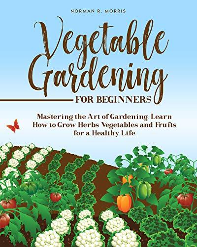 VEGETABLE GARDENING FOR BEGINNERS: Mastering the Art of Gardening. Learn How to Grow Herbs Vegetables and Fruits