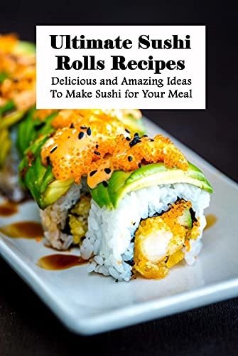 Ultimate Sushi Rolls Recipes: Delicious and Amazing Ideas To Make Sushi for Your Meal