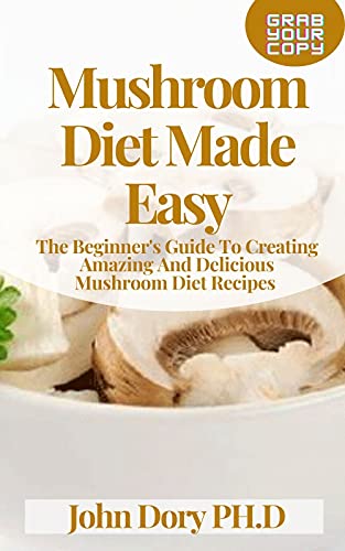 Mushroom Diet Made Easy: The Beginner's Guide To Creating Amazing And Delicious Mushroom Diet Recipes
