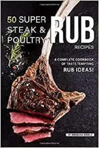 50 Super Steak & Poultry Rub Recipes: A Complete Cookbook of Taste Tempting Rub Ideas!