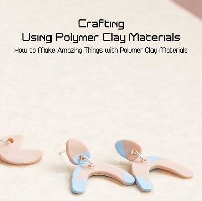 Crafting Using Polymer Clay Materials: How to Make Amazing Things with Polymer Clay Materials 2021