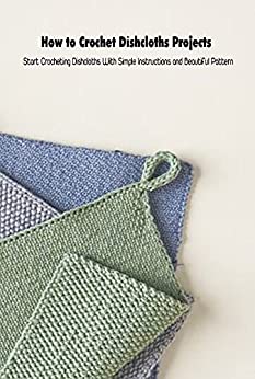 How to Crochet Dishcloths Projects: Start Crocheting Dishcloths With Simple Instructions and Beautiful Pattern