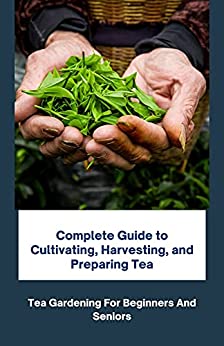 Complete Guide To Cultivating, Harvesting, And Preparing Tea: Tea Gardening For Beginners And Seniors