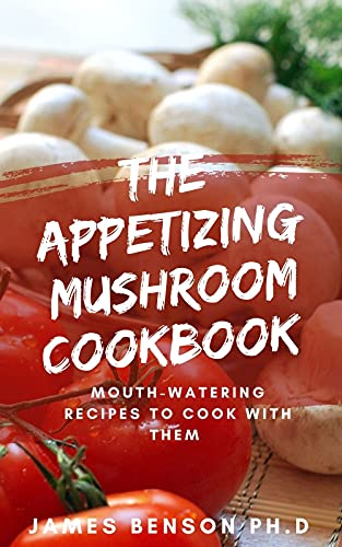 The Appetizing Mushroom Cookbook : Mouth Watering Recipes To Cook With Them