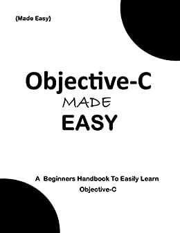 Objective C Made Easy: A Beginner's Handbook to easily Learn Objective