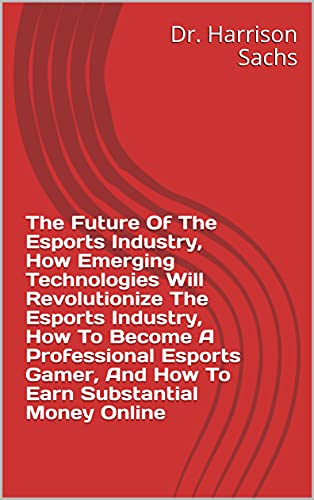 The Future Of The Esports Industry, How Emerging Technologies Will Revolutionize The Esports Industry